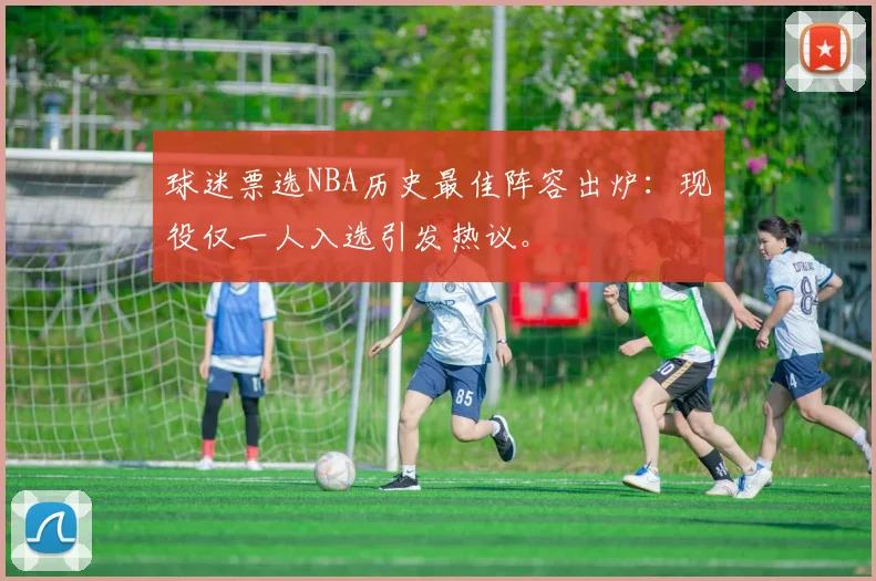 球迷票选NBA历史最佳阵容出炉：现役仅一人入选引发热议。