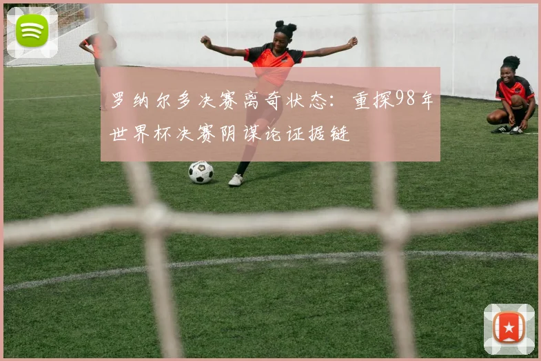 罗纳尔多决赛离奇状态：重探98年世界杯决赛阴谋论证据链