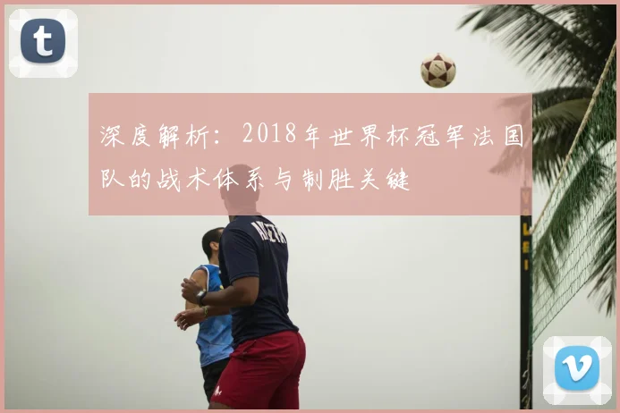 深度解析：2018年世界杯冠军法国队的战术体系与制胜关键
