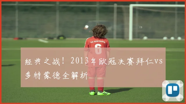 经典之战！2013年欧冠决赛拜仁vs多特蒙德全解析